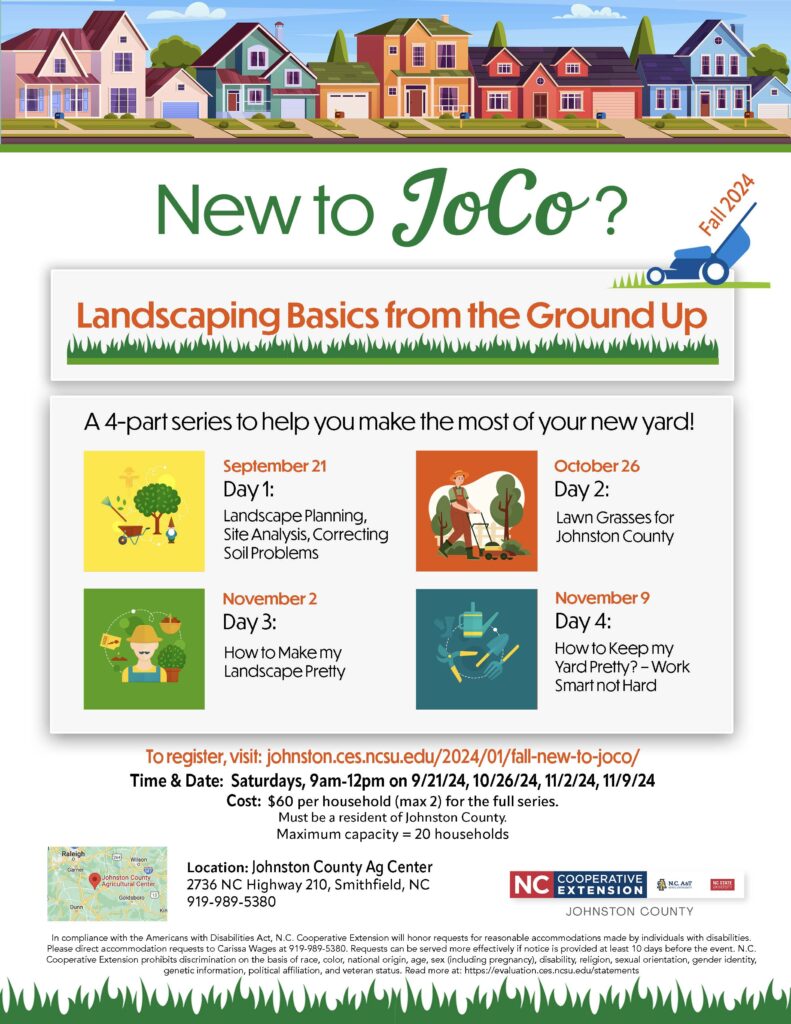New to Jt>ClY? Landscaping Basics from the Ground Up A 4-part series to help you make the most of your new yard! September 21 Day1: Landscape Planning, Site Analysis, Correcting Soil Problems November2 Day3: How to Make my Landscape Pretty October26 Day 2: Lawn Grasses for Johnston County November9 Day4: How to Keep my Yard Pretty? - Work Smart not Hard To register, visit: johnston.ces.ncsu.edu/2024/01/fall-new-to-joco/ Time & Date: Saturdays, 9 a.m.-12 p.m. on 9/21/24, 10/26/24, 11/2/24, 11/9/24 Cost: $60 per household (max 2) for the full series. Must be a resident of Johnston County. Maximum capacity= 20 households Location: Johnston County Ag Center 2736 NC Highway 210, Smithfield, NC 919-989-5380
