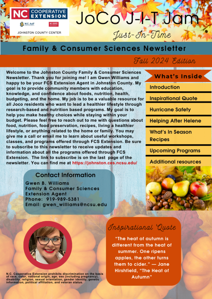 Welcome to the Johnston County Family & Consumer Sciences Newsletter. Thank you for joining me! I am Gwen Williams and happy to be your FCS Extension Agent in Johnston County. My goal is to provide community members with education, knowledge, and confidence about foods, nutrition, health, budgeting, and the home. My job is to be a valuable resource for all Joco residents who want to lead a healthier lifestyle through research-based and nutrition based programs. My goal is to help you make healthy choices while staying within your budget. Please feel free to reach out to me with questions about food, nutrition, food preservation, recipes, living a healthier lifestyle, or anything related to the home or family. You may give me a call or email me to learn about useful workshops, classes, and programs offered through FCS Extension. Be sure to subscribe to this newsletter to receive updates and information about all the programs offered through FCS Extension. The link to subscribe is on the last page of the newsletter. You can find me at https://johnston.ces.ncsu.edu/ 